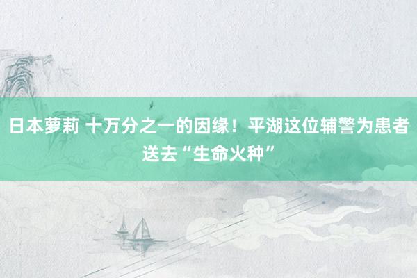 日本萝莉 十万分之一的因缘！平湖这位辅警为患者送去“生命火种”