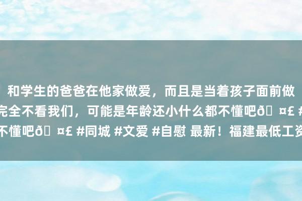 和学生的爸爸在他家做爱，而且是当着孩子面前做爱，太刺激了，孩子完全不看我们，可能是年龄还小什么都不懂吧🤣 #同城 #文爱 #自慰 最新！福建最低工资尺度公布