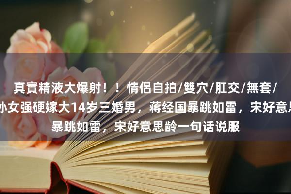 真實精液大爆射！！情侶自拍/雙穴/肛交/無套/大量噴精 老蒋孙女强硬嫁大14岁三婚男，蒋经国暴跳如雷，宋好意思龄一句话说服