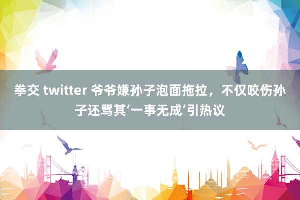 拳交 twitter 爷爷嫌孙子泡面拖拉，不仅咬伤孙子还骂其‘一事无成’引热议