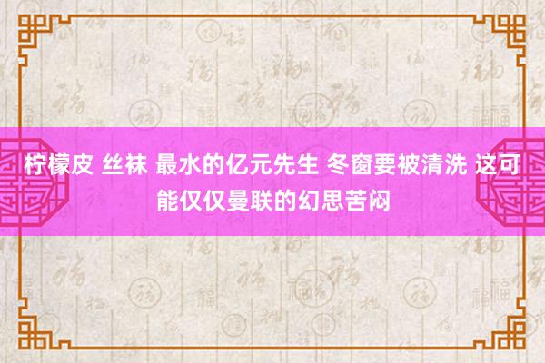 柠檬皮 丝袜 最水的亿元先生 冬窗要被清洗 这可能仅仅曼联的幻思苦闷