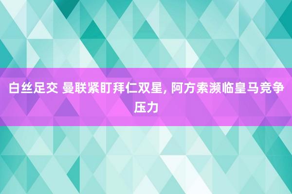 白丝足交 曼联紧盯拜仁双星， 阿方索濒临皇马竞争压力