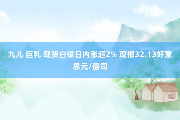 九儿 巨乳 现货白银日内涨超2% 现报32.13好意思元/盎司