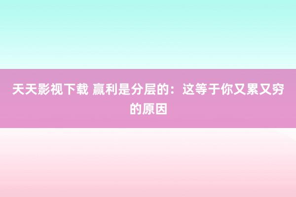 天天影视下载 赢利是分层的：这等于你又累又穷的原因