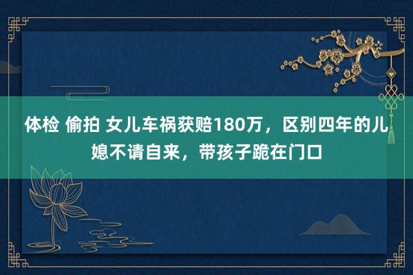 体检 偷拍 女儿车祸获赔180万，区别四年的儿媳不请自来，带孩子跪在门口