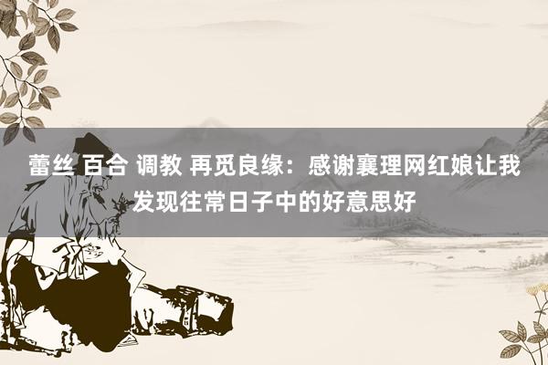 蕾丝 百合 调教 再觅良缘：感谢襄理网红娘让我发现往常日子中的好意思好