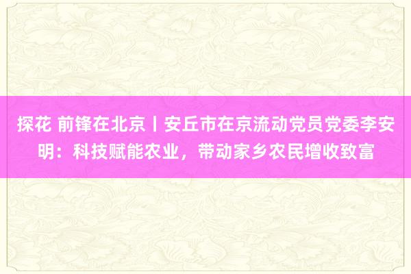 探花 前锋在北京丨安丘市在京流动党员党委李安明：科技赋能农业，带动家乡农民增收致富