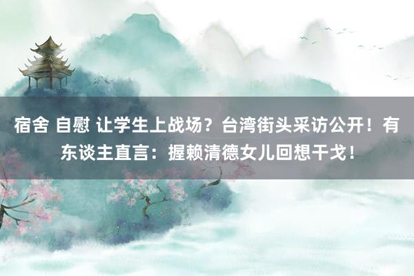 宿舍 自慰 让学生上战场？台湾街头采访公开！有东谈主直言：握赖清德女儿回想干戈！