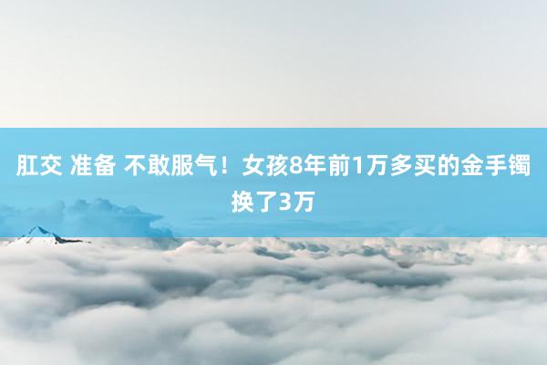 肛交 准备 不敢服气！女孩8年前1万多买的金手镯换了3万