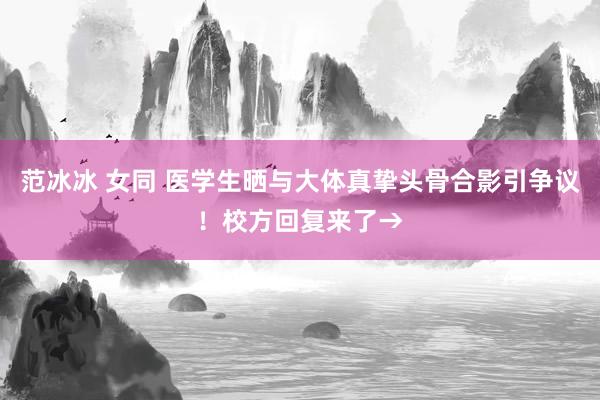 范冰冰 女同 医学生晒与大体真挚头骨合影引争议！校方回复来了→