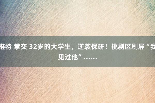 推特 拳交 32岁的大学生，逆袭保研！挑剔区刷屏“我见过他”......