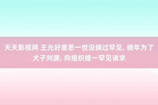 天天影视网 王光好意思一世没搞过罕见， 晚年为了犬子刘源， 向组织提一罕见请求