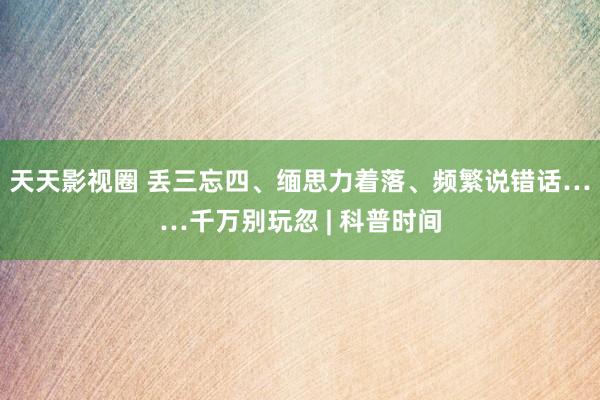 天天影视圈 丢三忘四、缅思力着落、频繁说错话……千万别玩忽 | 科普时间