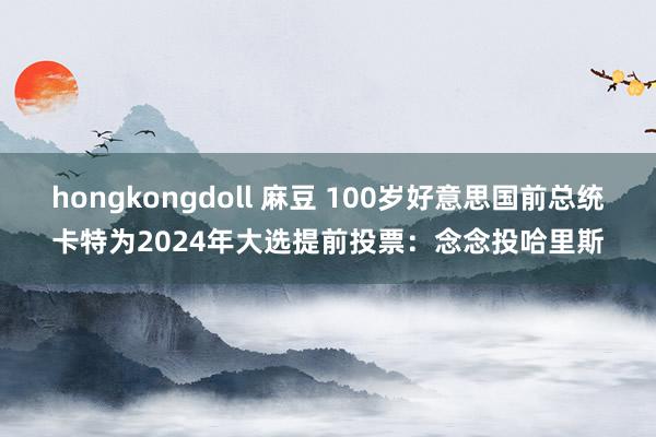 hongkongdoll 麻豆 100岁好意思国前总统卡特为2024年大选提前投票：念念投哈里斯