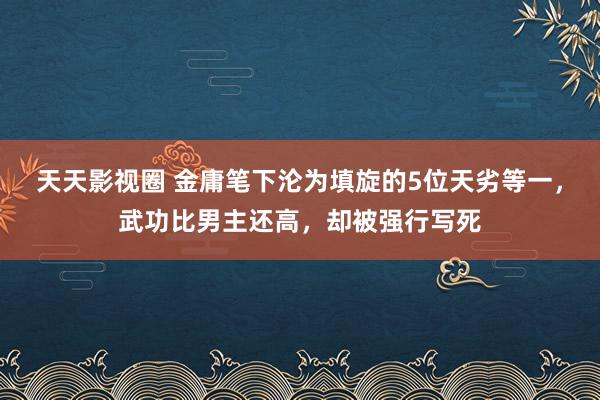 天天影视圈 金庸笔下沦为填旋的5位天劣等一，武功比男主还高，却被强行写死