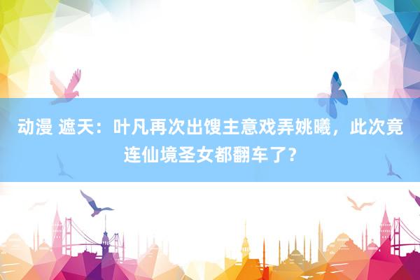 动漫 遮天：叶凡再次出馊主意戏弄姚曦，此次竟连仙境圣女都翻车了？