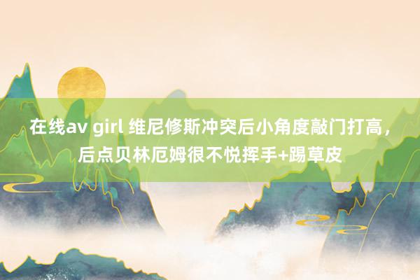 在线av girl 维尼修斯冲突后小角度敲门打高，后点贝林厄姆很不悦挥手+踢草皮