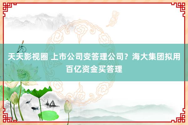 天天影视圈 上市公司变答理公司？海大集团拟用百亿资金买答理