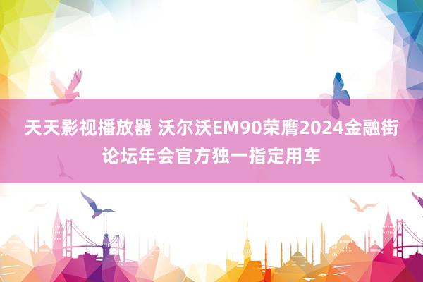 天天影视播放器 沃尔沃EM90荣膺2024金融街论坛年会官方独一指定用车