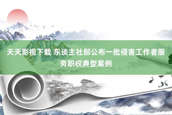 天天影视下载 东谈主社部公布一批侵害工作者服务职权典型案例