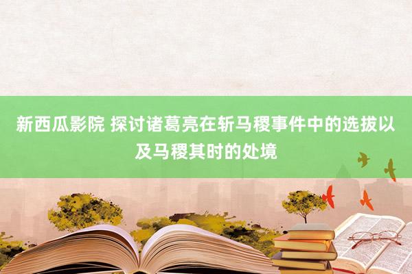 新西瓜影院 探讨诸葛亮在斩马稷事件中的选拔以及马稷其时的处境