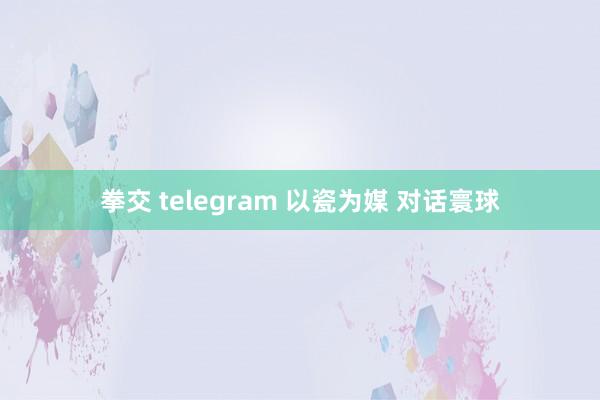 拳交 telegram 以瓷为媒 对话寰球