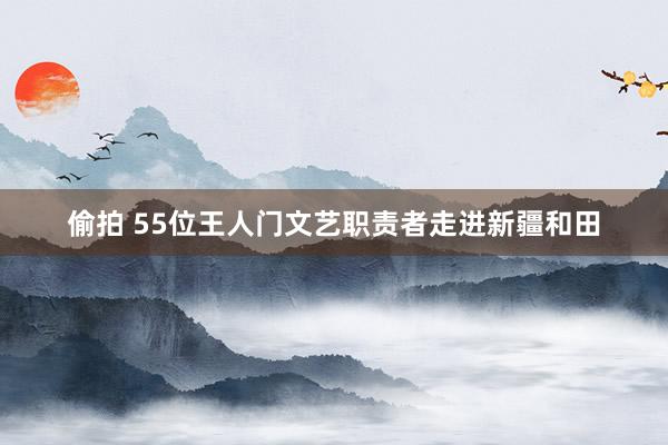 偷拍 55位王人门文艺职责者走进新疆和田