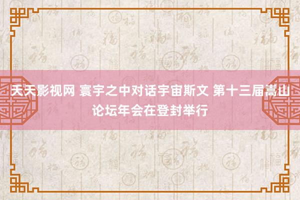 天天影视网 寰宇之中对话宇宙斯文 第十三届嵩山论坛年会在登封举行