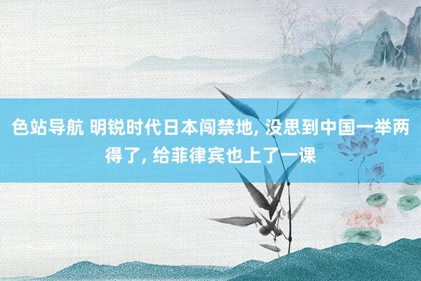 色站导航 明锐时代日本闯禁地， 没思到中国一举两得了， 给菲律宾也上了一课