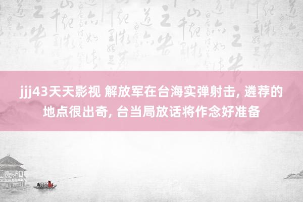 jjj43天天影视 解放军在台海实弹射击， 遴荐的地点很出奇， 台当局放话将作念好准备