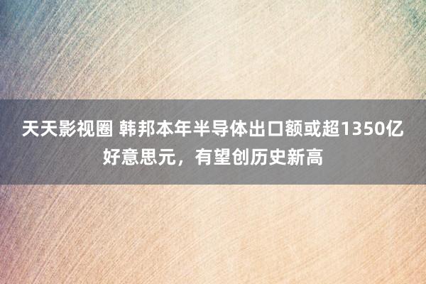 天天影视圈 韩邦本年半导体出口额或超1350亿好意思元，有望创历史新高