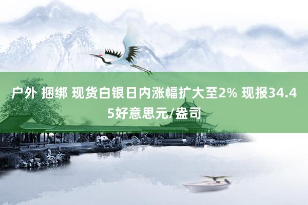 户外 捆绑 现货白银日内涨幅扩大至2% 现报34.45好意思元/盎司