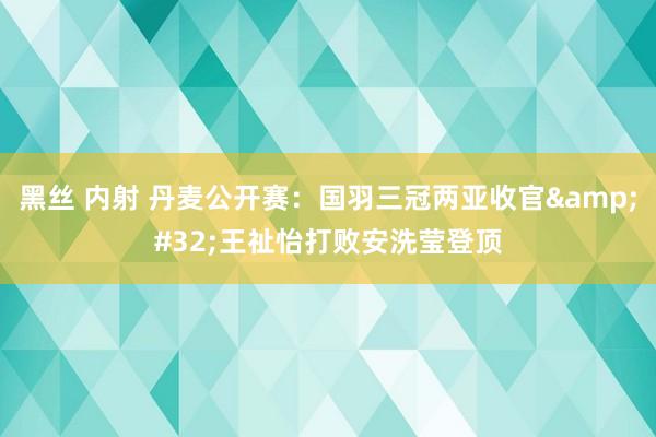 黑丝 内射 丹麦公开赛：国羽三冠两亚收官&#32;王祉怡打败安洗莹登顶