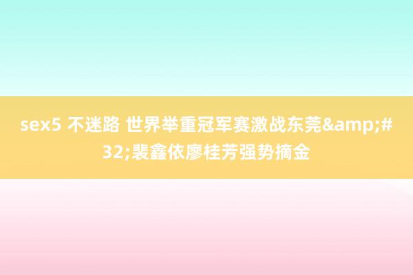 sex5 不迷路 世界举重冠军赛激战东莞&#32;裴鑫依廖桂芳强势摘金