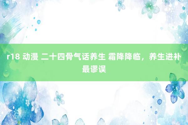 r18 动漫 二十四骨气话养生 霜降降临，养生进补最谬误