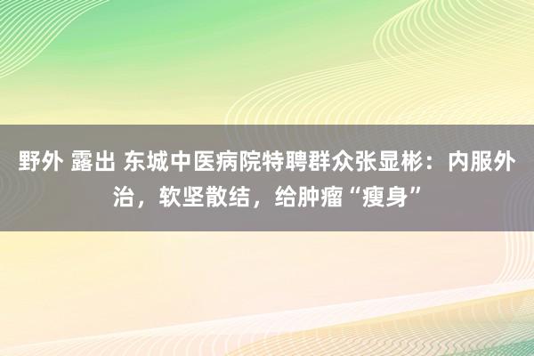 野外 露出 东城中医病院特聘群众张显彬：内服外治，软坚散结，给肿瘤“瘦身”