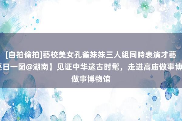 [自拍偷拍]藝校美女孔雀妹妹三人組同時表演才藝 【逐日一图@湖南】见证中华邃古时髦，走进高庙做事博物馆