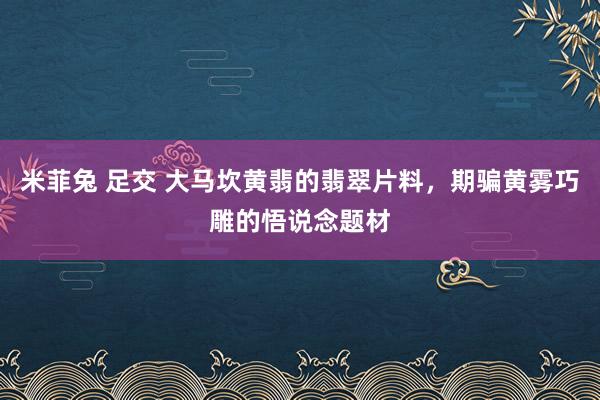 米菲兔 足交 大马坎黄翡的翡翠片料，期骗黄雾巧雕的悟说念题材