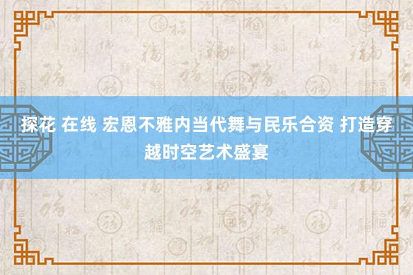 探花 在线 宏恩不雅内当代舞与民乐合资 打造穿越时空艺术盛宴