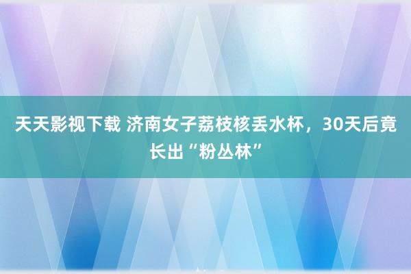 天天影视下载 济南女子荔枝核丢水杯，30天后竟长出“粉丛林”