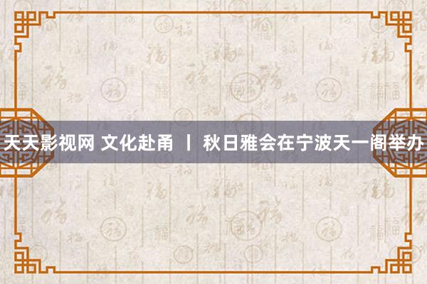 天天影视网 文化赴甬 丨 秋日雅会在宁波天一阁举办