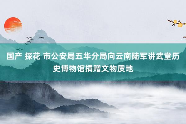 国产 探花 市公安局五华分局向云南陆军讲武堂历史博物馆捐赠文物质地