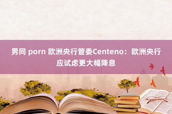 男同 porn 欧洲央行管委Centeno：欧洲央行应试虑更大幅降息