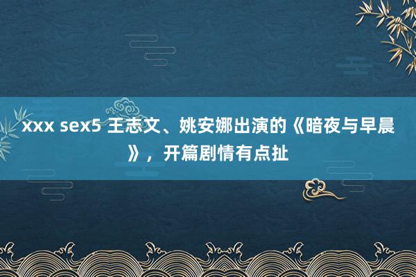 xxx sex5 王志文、姚安娜出演的《暗夜与早晨》，开篇剧情有点扯