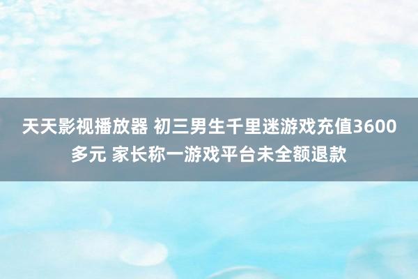 天天影视播放器 初三男生千里迷游戏充值3600多元 家长称一游戏平台未全额退款