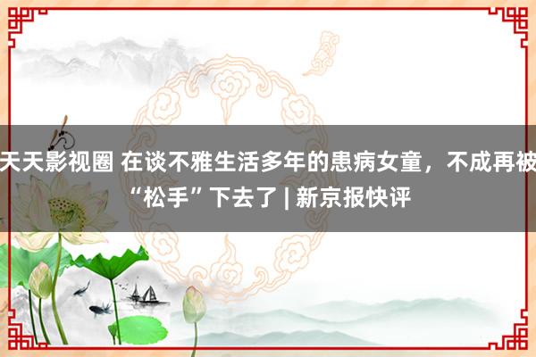 天天影视圈 在谈不雅生活多年的患病女童，不成再被“松手”下去了 | 新京报快评