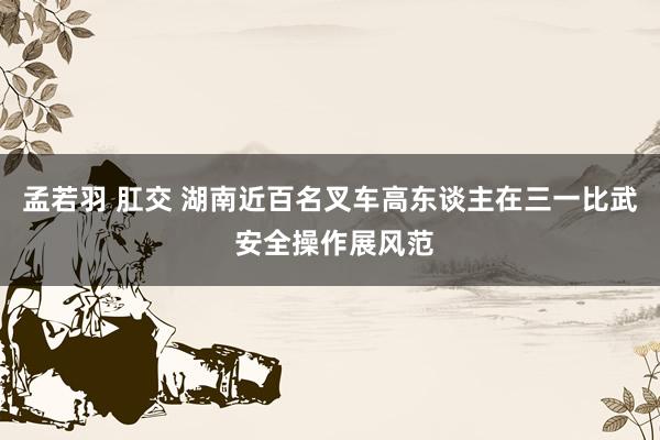 孟若羽 肛交 湖南近百名叉车高东谈主在三一比武 安全操作展风范