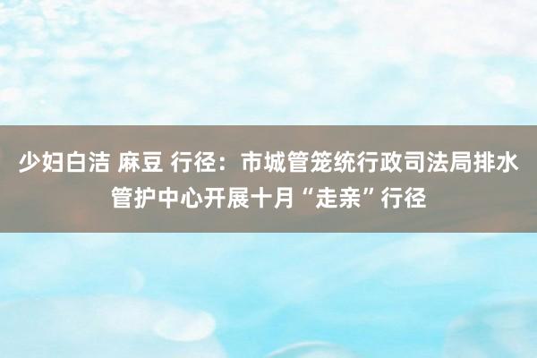 少妇白洁 麻豆 行径：市城管笼统行政司法局排水管护中心开展十月“走亲”行径