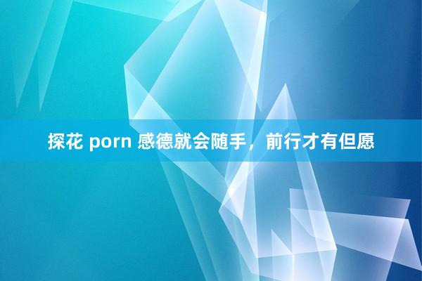 探花 porn 感德就会随手，前行才有但愿