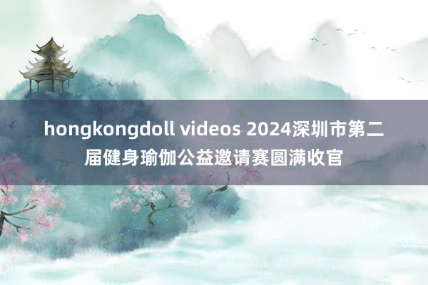 hongkongdoll videos 2024深圳市第二届健身瑜伽公益邀请赛圆满收官